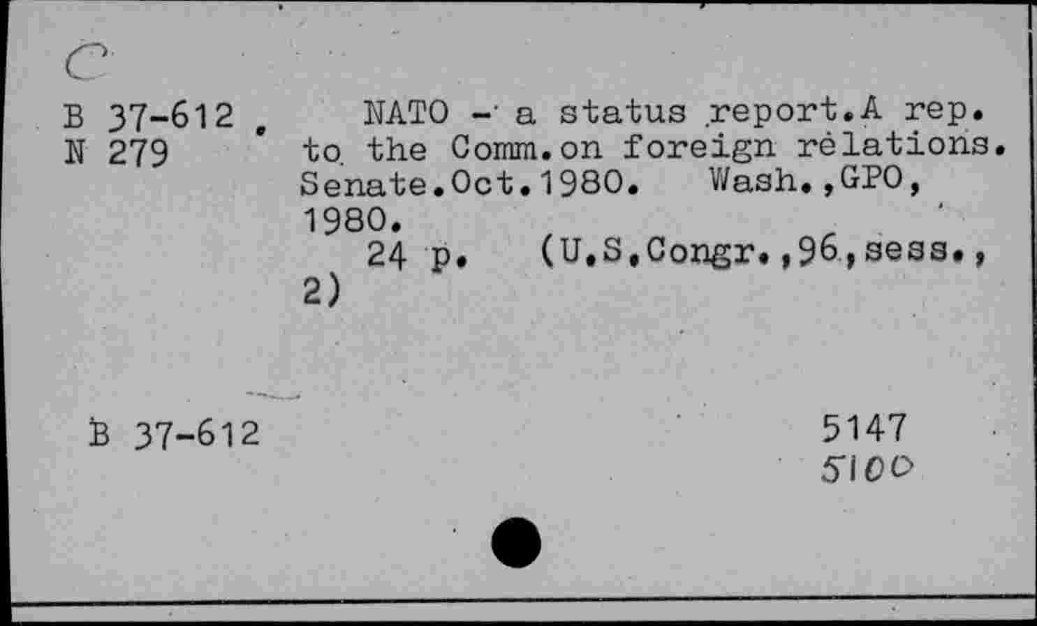 ﻿B 37-612
N 279
NATO -• a status report.A rep. to the Comm.on foreign relations. Senate.Oct. 1980. Wash.,GPO, 1980.
24 p. (U.S.Congr.,96,sess., 2)
B 37-612
3147 5\0 O